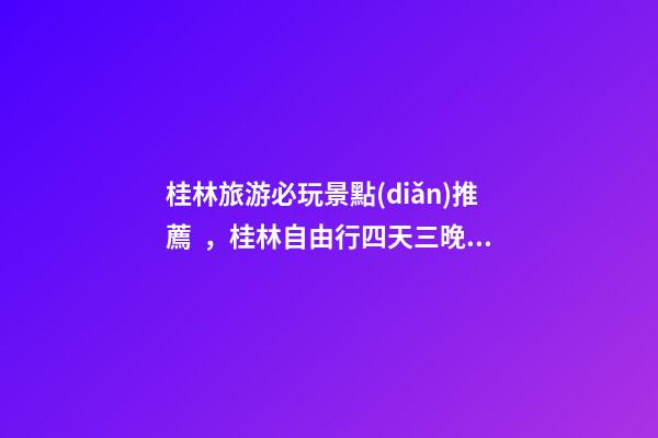 桂林旅游必玩景點(diǎn)推薦，桂林自由行四天三晚行程安排，桂林旅游防騙攻略